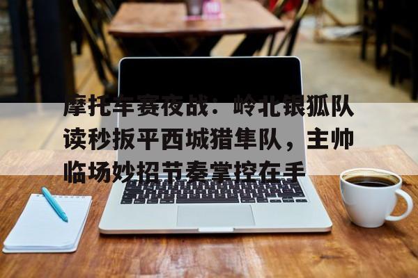 摩托车赛夜战：岭北银狐队读秒扳平西城猎隼队，主帅临场妙招节奏掌控在手的简单介绍